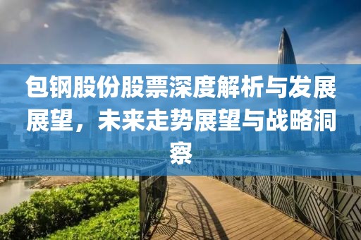包钢股份股票深度解析与发展展望，未来走势展望与战略洞察