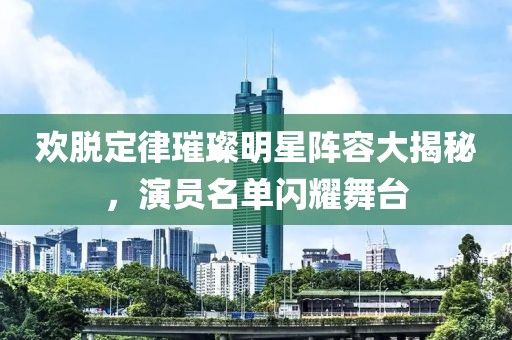 欢脱定律璀璨明星阵容大揭秘，演员名单闪耀舞台
