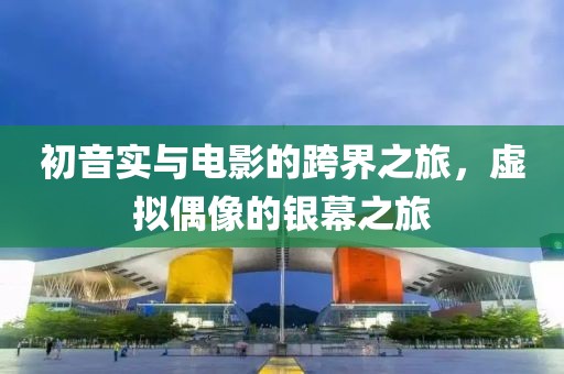 初音实与电影的跨界之旅，虚拟偶像的银幕之旅