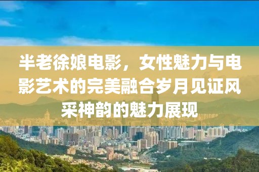 半老徐娘电影，女性魅力与电影艺术的完美融合岁月见证风采神韵的魅力展现