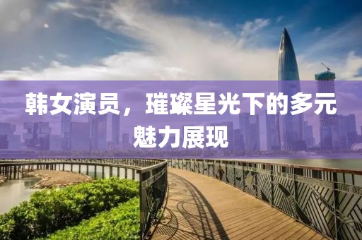 韩女演员，璀璨星光下的多元魅力展现