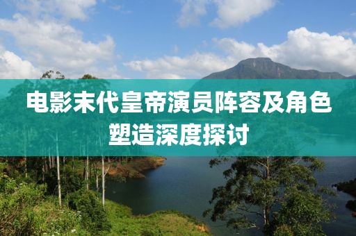 电影末代皇帝演员阵容及角色塑造深度探讨