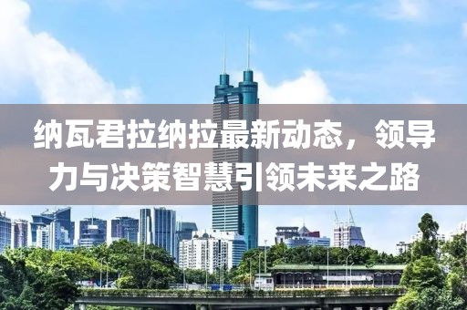 纳瓦君拉纳拉最新动态，领导力与决策智慧引领未来之路