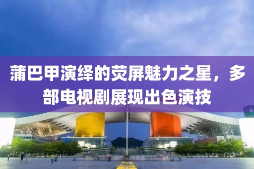 蒲巴甲演绎的荧屏魅力之星，多部电视剧展现出色演技