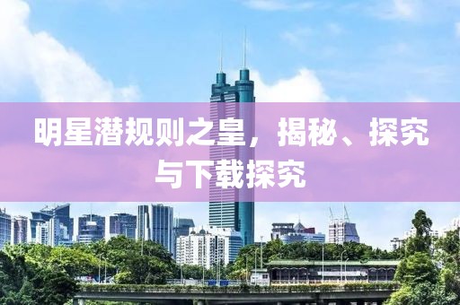 明星潜规则之皇，揭秘、探究与下载探究