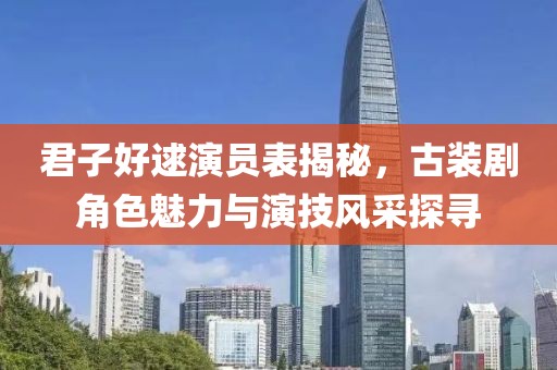 君子好逑演员表揭秘，古装剧角色魅力与演技风采探寻