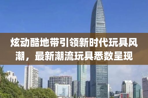 炫动酷地带引领新时代玩具风潮，最新潮流玩具悉数呈现