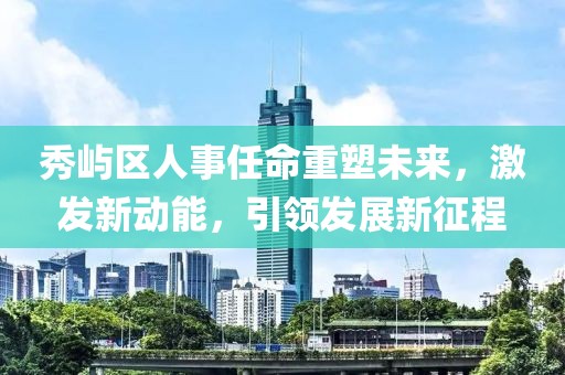 秀屿区人事任命重塑未来，激发新动能，引领发展新征程