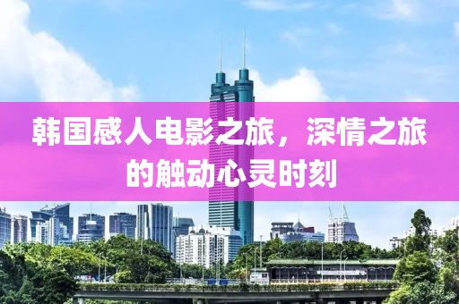 韩国感人电影之旅，深情之旅的触动心灵时刻