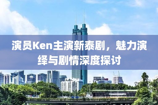 演员Ken主演新泰剧，魅力演绎与剧情深度探讨