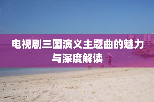 电视剧三国演义主题曲的魅力与深度解读