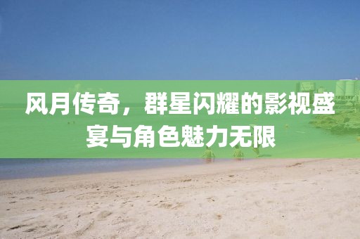风月传奇，群星闪耀的影视盛宴与角色魅力无限