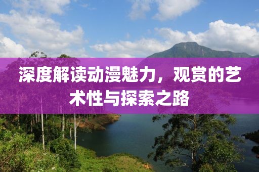 深度解读动漫魅力，观赏的艺术性与探索之路