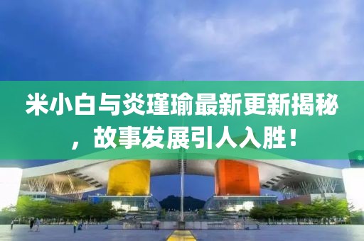 米小白与炎瑾瑜最新更新揭秘，故事发展引人入胜！