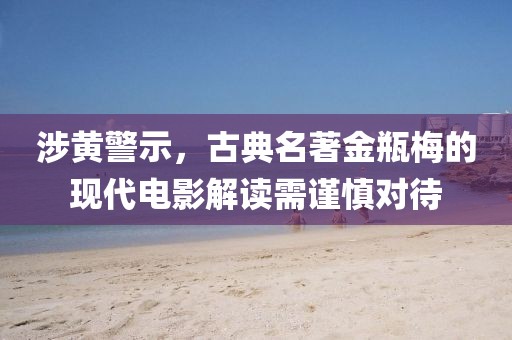 涉黄警示，古典名著金瓶梅的现代电影解读需谨慎对待