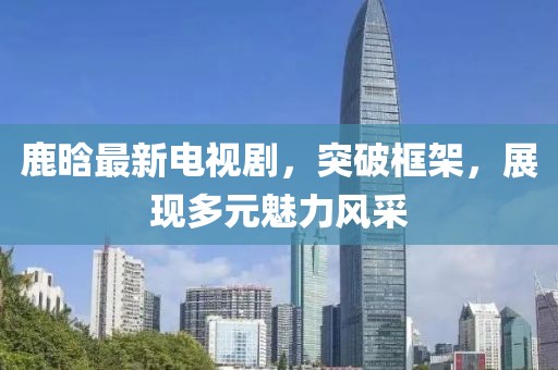 鹿晗最新电视剧，突破框架，展现多元魅力风采