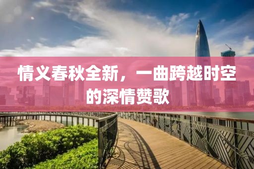 情义春秋全新，一曲跨越时空的深情赞歌