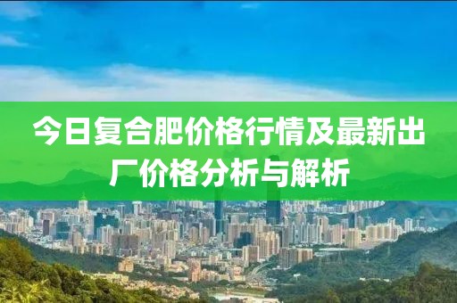 今日复合肥价格行情及最新出厂价格分析与解析