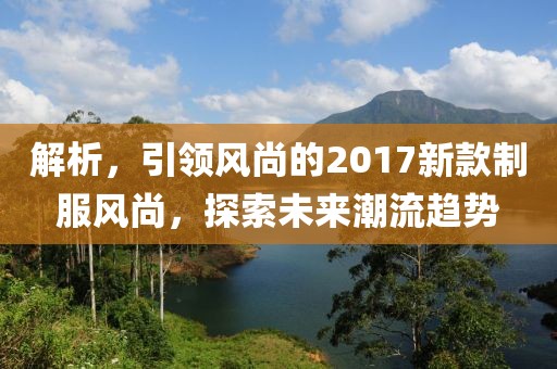 解析，引领风尚的2017新款制服风尚，探索未来潮流趋势