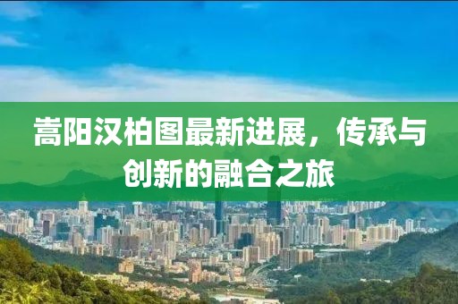嵩阳汉柏图最新进展，传承与创新的融合之旅