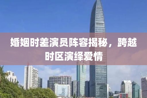 婚姻时差演员阵容揭秘，跨越时区演绎爱情