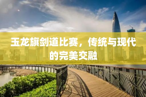 玉龙旗剑道比赛，传统与现代的完美交融