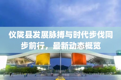 仪陇县发展脉搏与时代步伐同步前行，最新动态概览