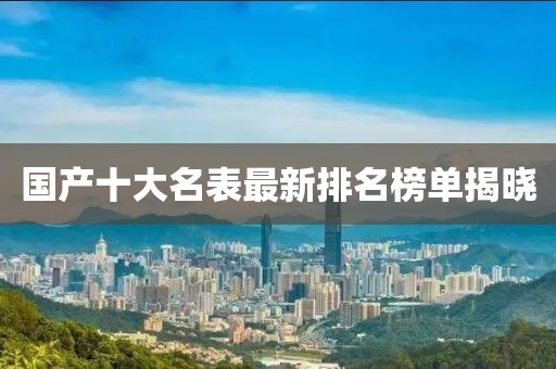 国产十大名表最新排名榜单揭晓