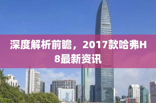 深度解析前瞻，2017款哈弗H8最新资讯