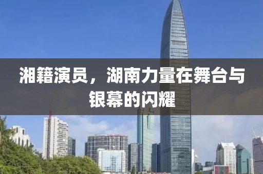 湘籍演员，湖南力量在舞台与银幕的闪耀