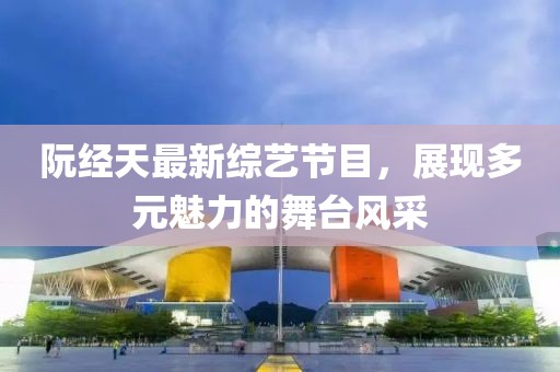 阮经天最新综艺节目，展现多元魅力的舞台风采