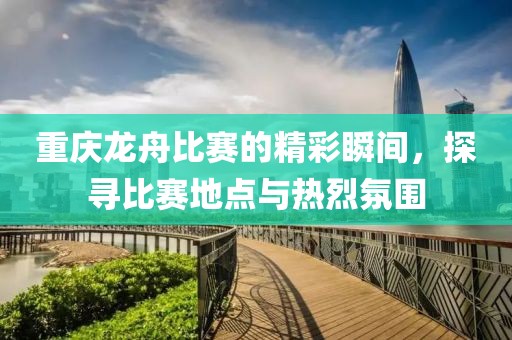 重庆龙舟比赛的精彩瞬间，探寻比赛地点与热烈氛围