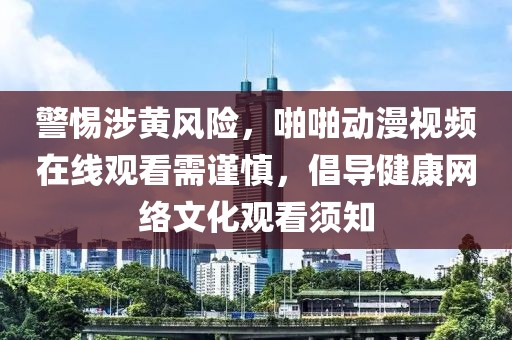 警惕涉黄风险，啪啪动漫视频在线观看需谨慎，倡导健康网络文化观看须知