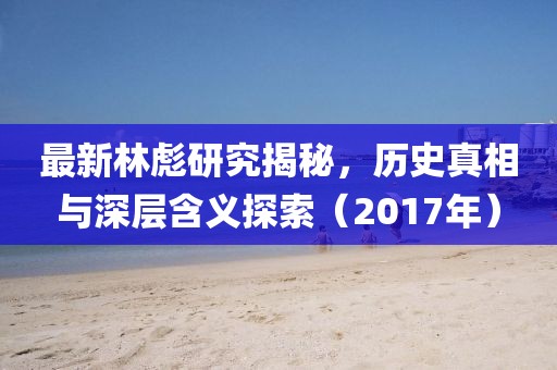 最新林彪研究揭秘，历史真相与深层含义探索（2017年）