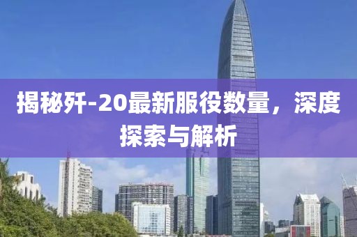 揭秘歼-20最新服役数量，深度探索与解析