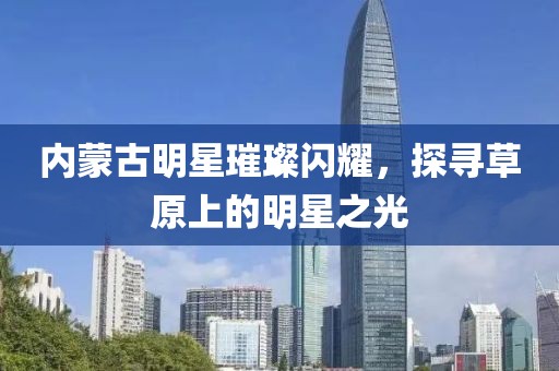 内蒙古明星璀璨闪耀，探寻草原上的明星之光