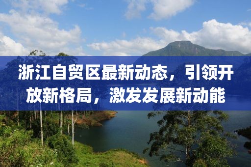 浙江自贸区最新动态，引领开放新格局，激发发展新动能