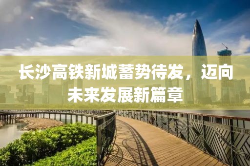 长沙高铁新城蓄势待发，迈向未来发展新篇章