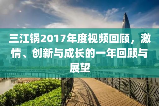 三江锅2017年度视频回顾，激情、创新与成长的一年回顾与展望