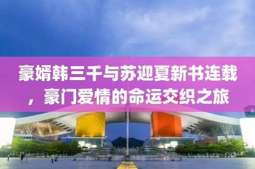 豪婿韩三千与苏迎夏新书连载，豪门爱情的命运交织之旅