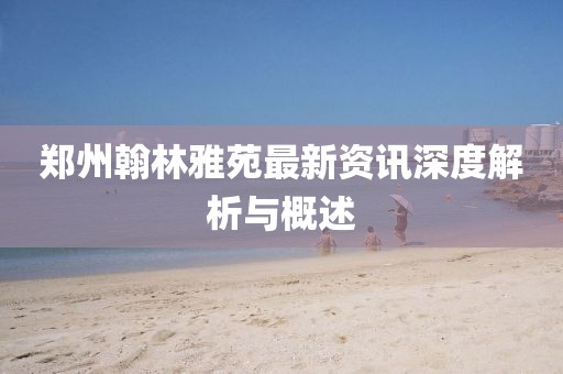 郑州翰林雅苑最新资讯深度解析与概述