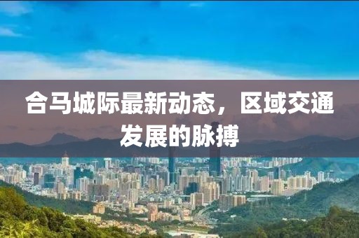 合马城际最新动态，区域交通发展的脉搏