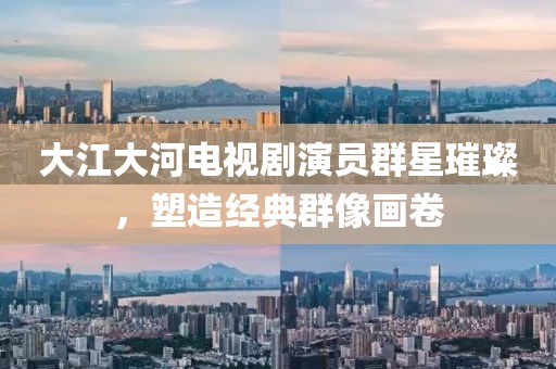 大江大河电视剧演员群星璀璨，塑造经典群像画卷