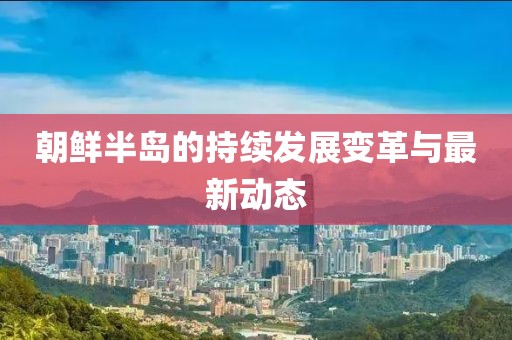 朝鲜半岛的持续发展变革与最新动态