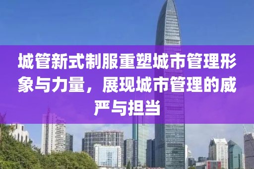 城管新式制服重塑城市管理形象与力量，展现城市管理的威严与担当