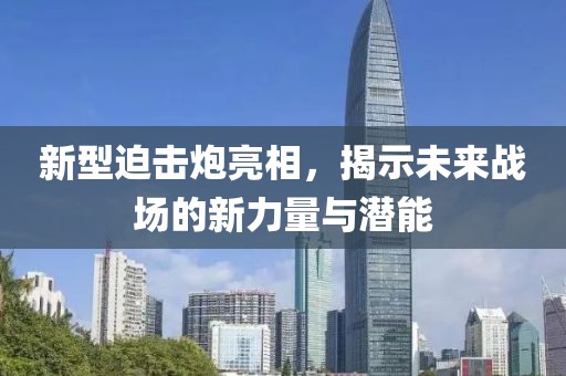 新型迫击炮亮相，揭示未来战场的新力量与潜能