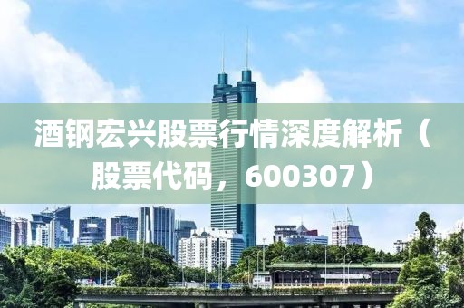 酒钢宏兴股票行情深度解析（股票代码，600307）