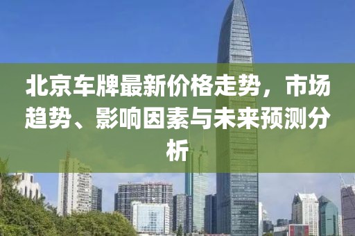 北京车牌最新价格走势，市场趋势、影响因素与未来预测分析