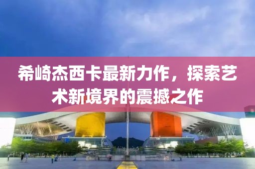 希崎杰西卡最新力作，探索艺术新境界的震撼之作