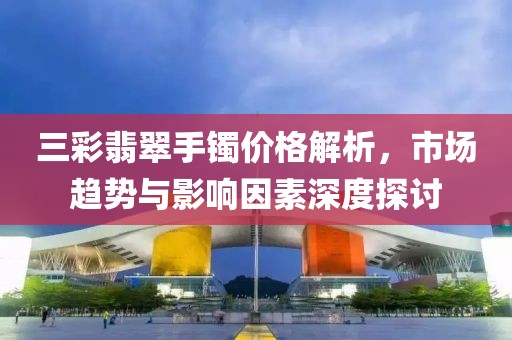 三彩翡翠手镯价格解析，市场趋势与影响因素深度探讨
